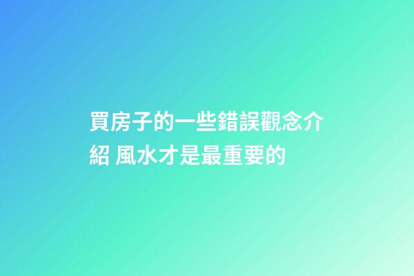 買房子的一些錯誤觀念介紹 風水才是最重要的